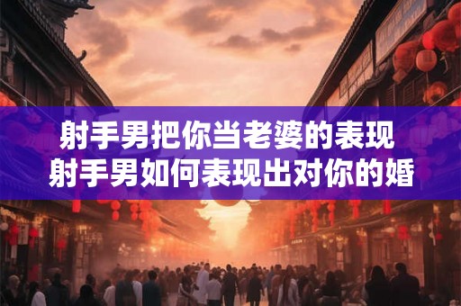 射手男把你当老婆的表现 射手男如何表现出对你的婚姻意愿