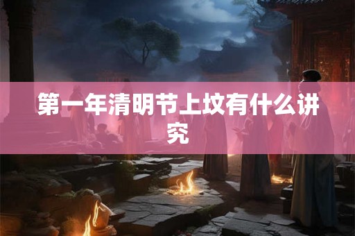 第一年清明节上坟有什么讲究 第一年清明节上坟有什么讲究