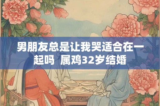 男朋友总是让我哭适合在一起吗  属鸡32岁结婚
