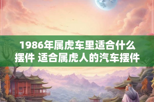 1986年属虎车里适合什么摆件 适合属虎人的汽车摆件 1986年属虎车里适合什么摆件 适合属虎人的汽车摆件