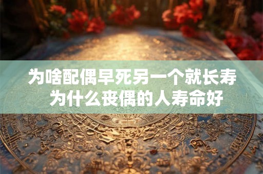 为啥配偶早死另一个就长寿 为什么丧偶的人寿命好 为啥配偶早死另一个就长寿 为什么丧偶的人寿命好