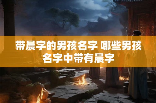 带晨字的男孩名字 哪些男孩名字中带有晨字 带晨字的男孩名字 哪些男孩名字中带有晨字