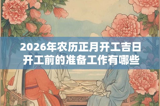 2026年农历正月开工吉日 开工前的准备工作有哪些 2026年农历正月开工吉日 开工前的准备工作有哪些
