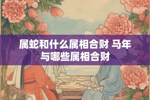 属蛇和什么属相合财 马年与哪些属相合财