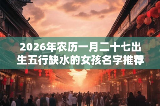 2026年农历一月二十七出生五行缺水的女孩名字推荐 2026年农历一月二十七出生五行缺水的女孩名字推荐