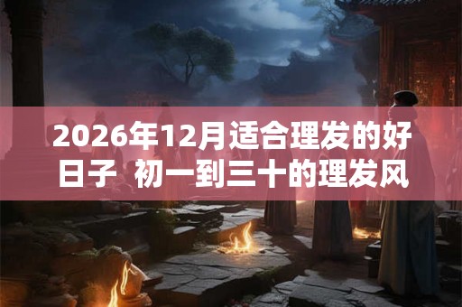2026年12月适合理发的好日子 初一到三十的理发风水 2026年12月适合理发的好日子 初一到三十的理发风水