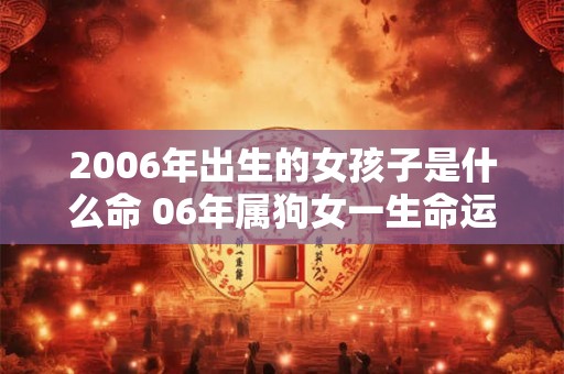 2006年出生的女孩子是什么命 06年属狗女一生命运解析 2006年出生的女孩子是什么命 06年属狗女一生命运解析