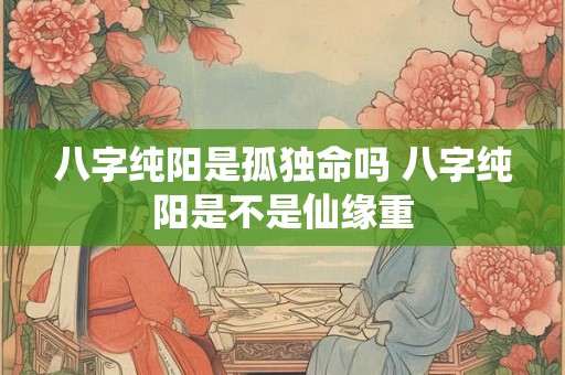 八字纯阳是孤独命吗 八字纯阳是不是仙缘重 八字纯阳是孤独命吗 八字纯阳是不是仙缘重