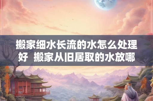 搬家细水长流的水怎么处理好 搬家从旧居取的水放哪里 搬家细水长流的水怎么处理好 搬家从旧居取的水放哪里