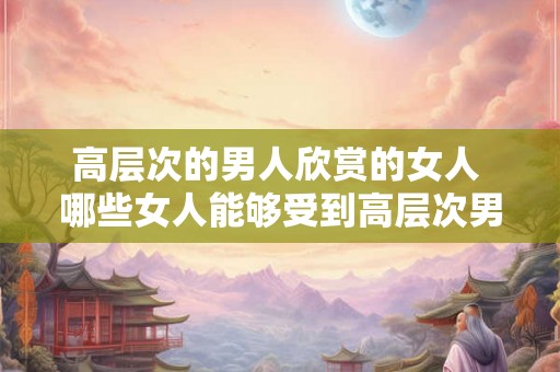 高层次的男人欣赏的女人 哪些女人能够受到高层次男人的欣赏呢
