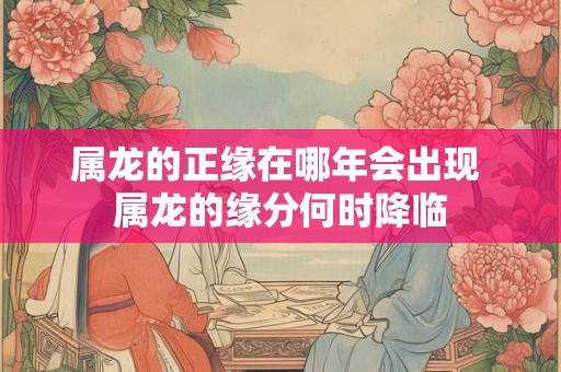 属龙的正缘在哪年会出现 属龙的缘分何时降临