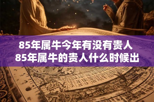 85年属牛今年有没有贵人 85年属牛的贵人什么时候出现 85年属牛今年有没有贵人 85年属牛的贵人什么时候出现