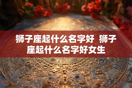 狮子座起什么名字好  狮子座起什么名字好女生