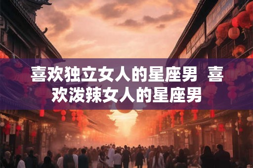 喜欢独立女人的星座男  喜欢泼辣女人的星座男