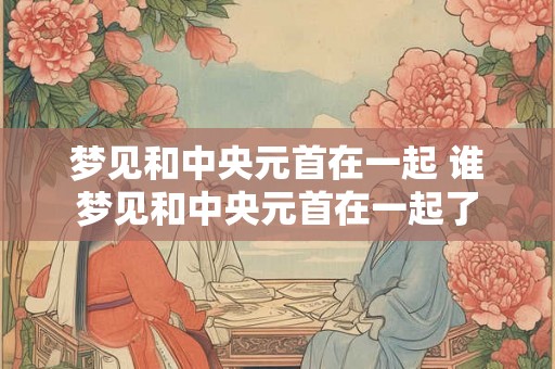 梦见和中央元首在一起 谁梦见和中央元首在一起了