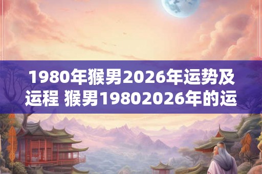 1980年猴男2026年运势及运程 猴男19802026年的运势如何
