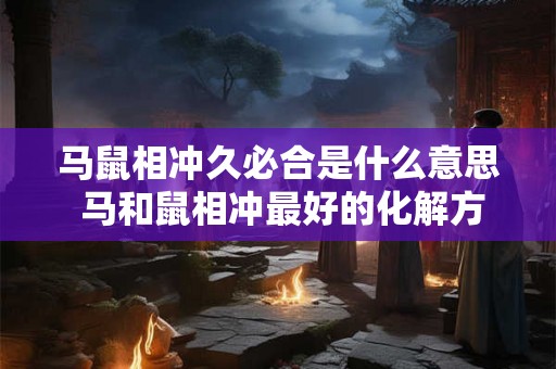 马鼠相冲久必合是什么意思 马和鼠相冲最好的化解方法