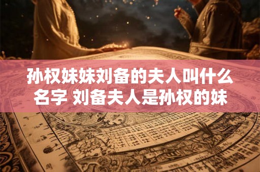 孙权妹妹刘备的夫人叫什么名字 刘备夫人是孙权的妹妹吗