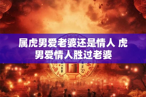 属虎男爱老婆还是情人 虎男爱情人胜过老婆 属虎男爱老婆还是情人 虎男爱情人胜过老婆