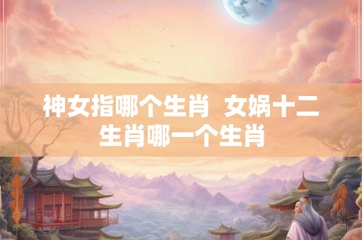 神女指哪个生肖  女娲十二生肖哪一个生肖