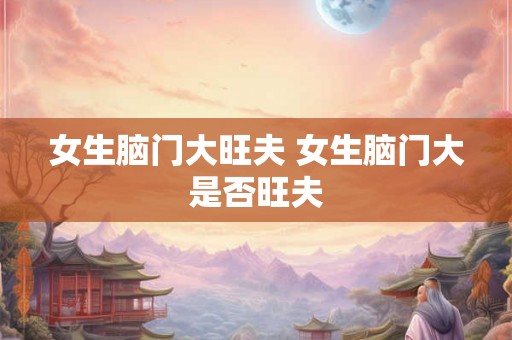 女生脑门大旺夫 女生脑门大是否旺夫