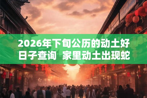 2026年下旬公历的动土好日子查询  家里动土出现蛇好吗