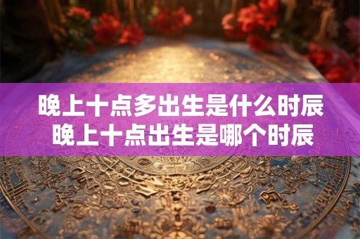 晚上十点多出生是什么时辰 晚上十点出生是哪个时辰