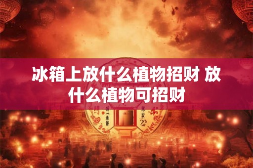 冰箱上放什么植物招财 放什么植物可招财 冰箱上放什么植物招财 放什么植物可招财