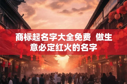 商标起名字大全免费 做生意必定红火的名字 商标起名字大全免费 做生意必定红火的名字