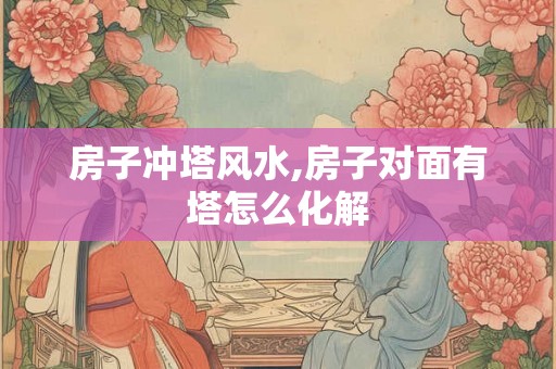 房子冲塔风水,房子对面有塔怎么化解 房子冲塔风水,房子对面有塔怎么化解