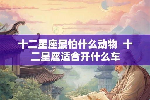 十二星座最怕什么动物  十二星座适合开什么车