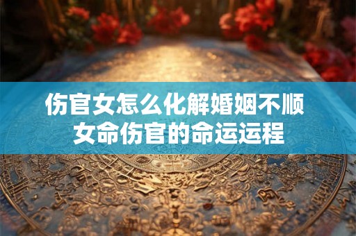 伤官女怎么化解婚姻不顺 女命伤官的命运运程 伤官女怎么化解婚姻不顺 女命伤官的命运运程