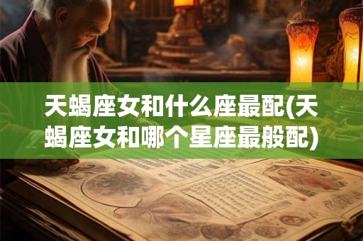 天蝎座女和什么座最配(天蝎座女和哪个星座最般配)