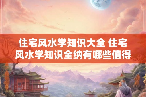住宅风水学知识大全 住宅风水学知识全纳有哪些值得注意的地方 住宅风水学知识大全 住宅风水学知识全纳有哪些值得注意的地方