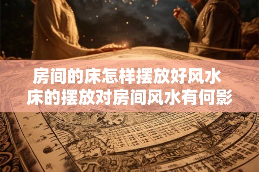 房间的床怎样摆放好风水 床的摆放对房间风水有何影响
