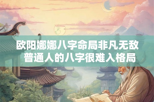 欧阳娜娜八字命局非凡无敌 普通人的八字很难入格局 欧阳娜娜八字命局非凡无敌 普通人的八字很难入格局