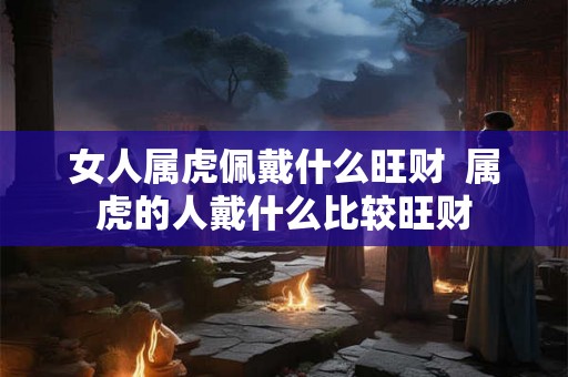 女人属虎佩戴什么旺财  属虎的人戴什么比较旺财
