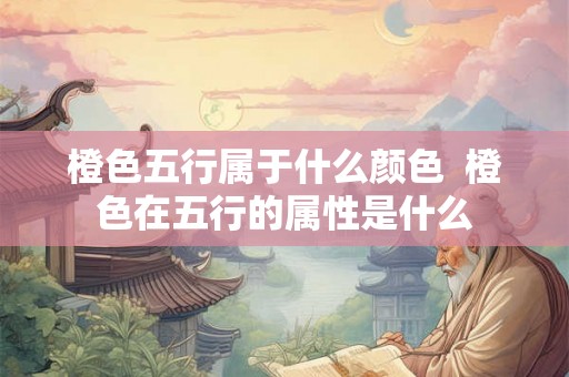 橙色五行属于什么颜色 橙色在五行的属性是什么 橙色五行属于什么颜色 橙色在五行的属性是什么