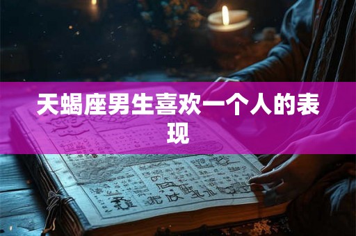 天蝎座男生喜欢一个人的表现