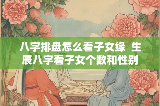 八字排盘怎么看子女缘  生辰八字看子女个数和性别