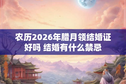 农历2026年腊月领结婚证好吗 结婚有什么禁忌