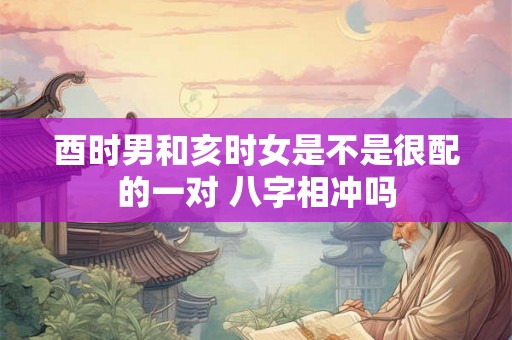 酉时男和亥时女是不是很配的一对 八字相冲吗