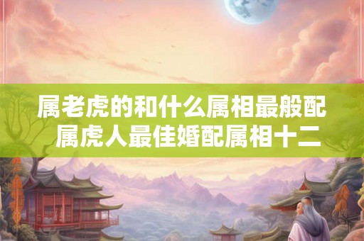属老虎的和什么属相最般配  属虎人最佳婚配属相十二生肖