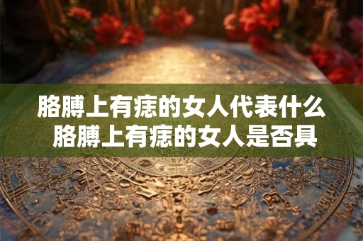 胳膊上有痣的女人代表什么 胳膊上有痣的女人是否具有特殊的性格特征或命运意义