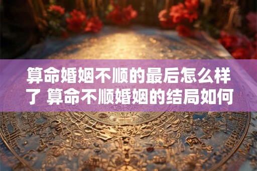 算命婚姻不顺的最后怎么样了 算命不顺婚姻的结局如何
