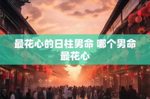 最花心的日柱男命 哪个男命最花心