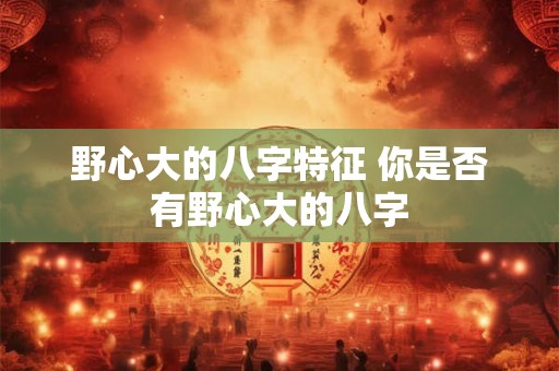 野心大的八字特征 你是否有野心大的八字