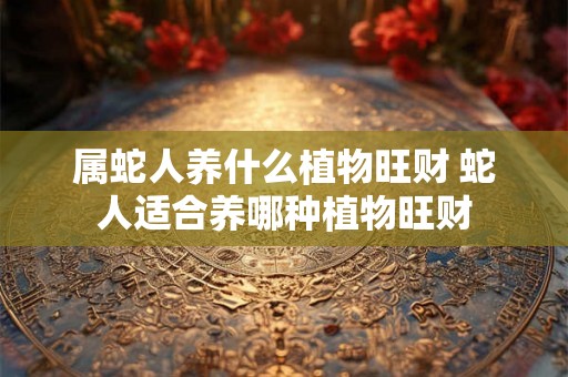 属蛇人养什么植物旺财 蛇人适合养哪种植物旺财
