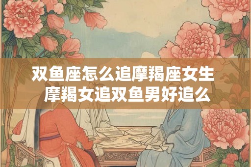 双鱼座怎么追摩羯座女生 摩羯女追双鱼男好追么 双鱼座怎么追摩羯座女生 摩羯女追双鱼男好追么