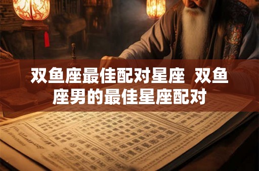 双鱼座最佳配对星座  双鱼座男的最佳星座配对